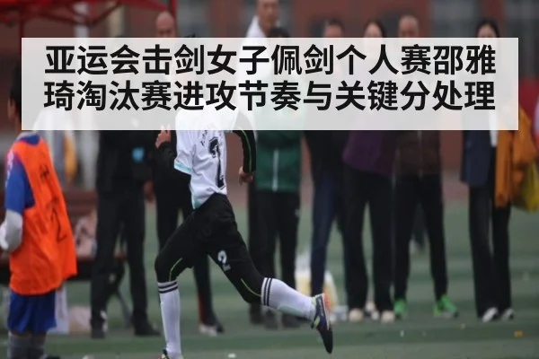亚运会击剑女子佩剑个人赛邵雅琦淘汰赛进攻节奏与关键分处理