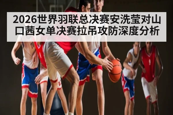 2026世界羽联总决赛安洗莹对山口茜女单决赛拉吊攻防深度分析